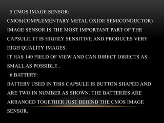 5.CMOS IMAGE SENSOR:
CMOS(COMPLEMENTARY METAL OXIDE SEMICONDUCTOR)
IMAGE SENSOR IS THE MOST IMPORTANT PART OF THE
CAPSULE. IT IS HIGHLY SENSITIVE AND PRODUCES VERY
HIGH QUALITY IMAGES.
IT HAS 140 FIELD OF VIEW AND CAN DIRECT OBJECTS AS
SMALL AS POSSIBLE .
6.BATTERY:
BATTERY USED IN THIS CAPSULE IS BUTTON SHAPED AND
ARE TWO IN NUMBER AS SHOWN. THE BATTERIES ARE
ARRANGED TOGETHER JUST BEHIND THE CMOS IMAGE
SENSOR.
 
