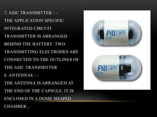 7. ASIC TRANSMITTER : -
THE APPLICATION SPECIFIC
INTEGRATED CIRCUIT
TRANSMITTER IS ARRANGED
BEHIND THE BATTERY .TWO
TRANSMITTING ELECTRODES ARE
CONNECTED TO THE OUTLINES OF
THE ASIC TRANSMITTER
8. ANTENNAE : -
THE ANTENNA IS ARRANGED AT
THE END OF THE CAPSULE. IT IS
ENCLOSED IN A DOME SHAPED
CHAMBER .
 