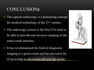 CONCLUSION:
 The capsule endoscopy is a pioneering concept
for medical technology of the 21st century.
 The endoscopy system is the first if its kind to
be able to provide non-invasive imaging of the
entire small intestine.
 It has revolutionized the field of diagnostic
imaging to a great extent and has proved to be
of great help to physicians all over the world .
 