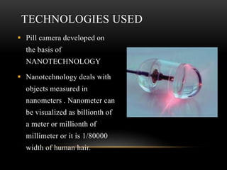 TECHNOLOGIES USED
 Pill camera developed on
the basis of
NANOTECHNOLOGY
 Nanotechnology deals with
objects measured in
nanometers . Nanometer can
be visualized as billionth of
a meter or millionth of
millimeter or it is 1/80000
width of human hair.
 