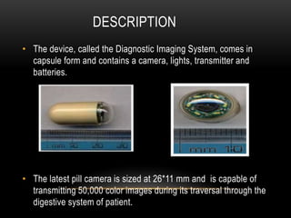 DESCRIPTION
• The device, called the Diagnostic Imaging System, comes in
capsule form and contains a camera, lights, transmitter and
batteries.
• The latest pill camera is sized at 26*11 mm and is capable of
transmitting 50,000 color images during its traversal through the
digestive system of patient.
 