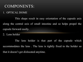 1. OPTICAL DOME
This shape result in easy orientation of the capsule axis
along the central axis of small intestine and so helps propel the
capsule forward easily.
2. Lens holder
The lens holder is that part of the capsule which
accommodates the lens . The lens is tightly fixed to the holder so
that it doesn’t get dislocated anytime.
COMPONENTS:
 