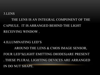 3.LENS
THE LENS IS AN INTEGRAL COMPONENT OF THE
CAPSULE. IT IS ARRANGED BEHIND THE LIGHT
RECEIVING WINDOW .
4.ILLUMINATING LED’S
AROUND THE LENS & CMOS IMAGE SENSOR,
FOUR LED’S(LIGHT EMITTING DIODES)ARE PRESENT
. THESE PLURAL LIGHTING DEVICES ARE ARRANGED
IN DO NUT SHAPE.
 