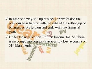  In case of newly set up business or profession the
previous year begins with the date of the setting up of
business or profession and ends with the financial
year.
 Under the new section 3 of the Income Tax Act there
is no compulsion on any assessee to close accounts on
31st March only.
 