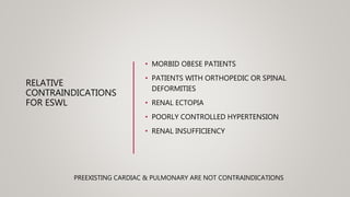 RELATIVE
CONTRAINDICATIONS
FOR ESWL
• MORBID OBESE PATIENTS
• PATIENTS WITH ORTHOPEDIC OR SPINAL
DEFORMITIES
• RENAL ECTOPIA
• POORLY CONTROLLED HYPERTENSION
• RENAL INSUFFICIENCY
PREEXISTING CARDIAC & PULMONARY ARE NOT CONTRAINDICATIONS
 