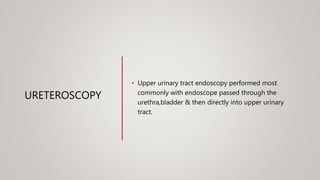 URETEROSCOPY
• Upper urinary tract endoscopy performed most
commonly with endoscope passed through the
urethra,bladder & then directly into upper urinary
tract.
 