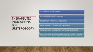 THERAPEUTIC
INDICATIONS
FOR
URETEROSCOPY
ENDOSCOPIC LITHOTRIPSY
RETROGRADE ENDOPYELOTOM Y
INCISION OF URETERAL STRICTURES
IMPROVEMENT OF CALYCEAL DRAINAGE
TREATMENT OF MALIGNANT URTHELIAL TUMOURS
TREATMENT OF BENIGN TUMOURS & BLEEDING LESIONS
 