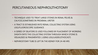 PERCUTANEOUS NEPHROLITHOTOMY
• TECHNIQUE USED TO TREAT LARGE STONES IN RENAL PELVIS &
CALYCES,SOMETIMES IN PROXIMAL URETER
• A TRACT IS ESTABLISHED INTO RENAL COLLECTING SYSTEM USING
USG/FLUOROSCOPIC GUIDANCE
• A SERIES OF DILATORS IS USED FOLLOWED BY PLACEMENT OF WORKING
SHEATH INTO THE COLLECTING SYSTEM THROUGH WHICH STONE IS
VISUALISED & FRAGMENTED ( USING USG/LASER/LITHOCAST)
• NEPHROSTOMY TUBE IS LEFT IN THE KIDNEY FOR 24-48 HRS
 