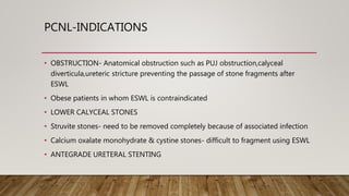 PCNL-INDICATIONS
• OBSTRUCTION- Anatomical obstruction such as PUJ obstruction,calyceal
diverticula,ureteric stricture preventing the passage of stone fragments after
ESWL
• Obese patients in whom ESWL is contraindicated
• LOWER CALYCEAL STONES
• Struvite stones- need to be removed completely because of associated infection
• Calcium oxalate monohydrate & cystine stones- difficult to fragment using ESWL
• ANTEGRADE URETERAL STENTING
 