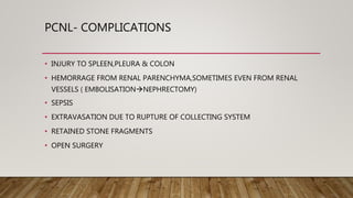 PCNL- COMPLICATIONS
• INJURY TO SPLEEN,PLEURA & COLON
• HEMORRAGE FROM RENAL PARENCHYMA,SOMETIMES EVEN FROM RENAL
VESSELS ( EMBOLISATIONNEPHRECTOMY)
• SEPSIS
• EXTRAVASATION DUE TO RUPTURE OF COLLECTING SYSTEM
• RETAINED STONE FRAGMENTS
• OPEN SURGERY
 