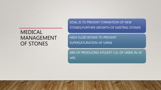 MEDICAL
MANAGEMENT
OF STONES
GOAL IS TO PREVENT FORMATION OF NEW
STONES/FURTHER GROWTH OF EXISTING STONES
HIGH FLUID INTAKE TO PREVENT
SUPERSATURATION OF URINE
AIM OF PRODUCING ATLEAST 2.5L OF URINE IN 24
HRS
 