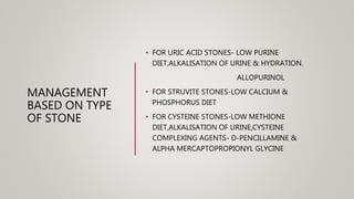 MANAGEMENT
BASED ON TYPE
OF STONE
• FOR URIC ACID STONES- LOW PURINE
DIET,ALKALISATION OF URINE & HYDRATION.
ALLOPURINOL
• FOR STRUVITE STONES-LOW CALCIUM &
PHOSPHORUS DIET
• FOR CYSTEINE STONES-LOW METHIONE
DIET,ALKALISATION OF URINE,CYSTEINE
COMPLEXING AGENTS- D-PENCILLAMINE &
ALPHA MERCAPTOPROPIONYL GLYCINE
 