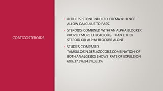 CORTICOSTEROIDS
• REDUCES STONE INDUCED EDEMA & HENCE
ALLOW CALCULUS TO PASS
• STEROIDS COMBINED WITH AN ALPHA BLOCKER
PROVED MORE EFFICACIOUS THAN EITHER
STEROID OR ALPHA BLOCKER ALONE .
• STUDIES COMPARED
TAMSULOSIN,DEFLAZOCORT,COMBINATION OF
BOTH,ANALGESICS SHOWS RATE OF EXPULSION
60%,37.5%,84.8%,33.3%
 