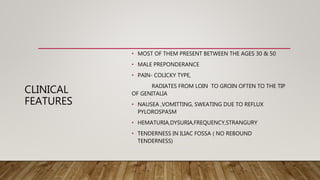CLINICAL
FEATURES
• MOST OF THEM PRESENT BETWEEN THE AGES 30 & 50
• MALE PREPONDERANCE
• PAIN- COLICKY TYPE,
RADIATES FROM LOIN TO GROIN OFTEN TO THE TIP
OF GENITALIA
• NAUSEA ,VOMITTING, SWEATING DUE TO REFLUX
PYLOROSPASM
• HEMATURIA,DYSURIA,FREQUENCY,STRANGURY
• TENDERNESS IN ILIAC FOSSA ( NO REBOUND
TENDERNESS)
 