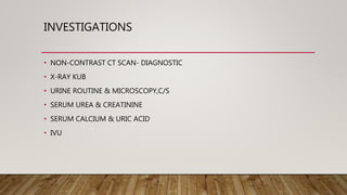 INVESTIGATIONS
• NON-CONTRAST CT SCAN- DIAGNOSTIC
• X-RAY KUB
• URINE ROUTINE & MICROSCOPY,C/S
• SERUM UREA & CREATININE
• SERUM CALCIUM & URIC ACID
• IVU
 