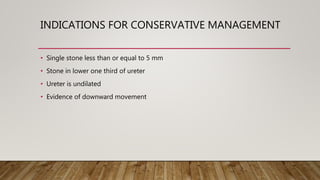 INDICATIONS FOR CONSERVATIVE MANAGEMENT
• Single stone less than or equal to 5 mm
• Stone in lower one third of ureter
• Ureter is undilated
• Evidence of downward movement
 