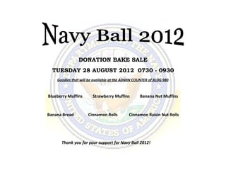 DONATION BAKE SALE
  TUESDAY 28 AUGUST 2012 0730 - 0930
    Goodies that will be available at the ADMIN COUNTER of BLDG 980



Blueberry Muffins       Strawberry Muffins        Banana Nut Muffins



Banana Bread         Cinnamon Rolls         Cinnamon Raisin Nut Rolls




      Thank you for your support for Navy Ball 2012!
 