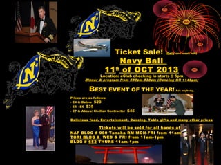 Ticket Sale! (Only one week left)
Navy Ball
11th
of OCT 2013
Location: eClub checking in starts @ 5pm
Dinner & program from 630pm-830pm (Dancing till 1145pm)
BEST EVENT OF THE YEAR! Ask anybody..
Prices are as follows:
- E4 & Below $20
- E5 - E6 $35
- E7 & Above/ Civilian Contractor $45
Delicious food, Entertainment, Dancing, Table gifts and many other prices
Tickets will be sold for all hands at:
NAF BLDG # 980 Tanaka RM MON-FRI from 11am-1pm
TORI BLDG # WED & FRI from 11am-1pm
BLDG # 653 THURS 11am-1pm
 