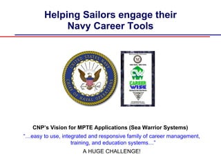 Helping Sailors engage their
             Navy Career Tools




   CNP’s Vision for MPTE Applications (Sea Warrior Systems)
“…easy to use, integrated and responsive family of career management,
                   training, and education systems…”
                       A HUGE CHALLENGE!
 