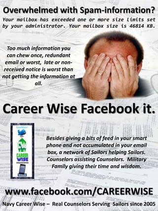 Overwhelmed with Spam-information?
Your mailbox has exceeded one or more size limits set
by your administrator. Your mailbox size is 46814 KB.



  Too much information you
  can chew once, redundant
 email or worst, late or non-
 received notice is worst than
not getting the information at
              all.



Career Wise Facebook it.
                  Besides giving a bits of feed in your smart
                  phone and not accumulated in your email
                  box, a network of Sailors helping Sailors.
                  Counselors assisting Counselors. Military
                    Family giving their time and wisdom.



 www.facebook.com/CAREERWISE
Navy Career Wise – Real Counselors Serving Sailors since 2005
 