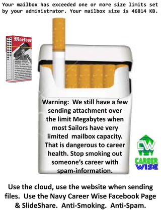 Your mailbox has exceeded one or more size limits set
by your administrator. Your mailbox size is 46814 KB.




             Warning: We still have a few
               sending attachment over
              the limit Megabytes when
                most Sailors have very
              limited mailbox capacity.
             That is dangerous to career
               health. Stop smoking out
                someone’s career with
                  spam-information.

 Use the cloud, use the website when sending
files. Use the Navy Career Wise Facebook Page
    & SlideShare. Anti-Smoking. Anti-Spam.
 