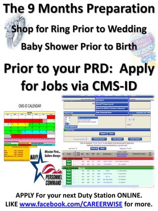 The 9 Months Preparation
 Shop for Ring Prior to Wedding
    Baby Shower Prior to Birth

Prior to your PRD: Apply
   for Jobs via CMS-ID




   APPLY For your next Duty Station ONLINE.
LIKE www.facebook.com/CAREERWISE for more.
 