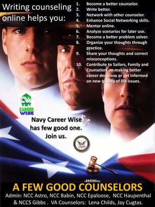Writing counseling online ahelps you:
                     1. Become better counselor.
Writing counseling 2. Write better.
                            3.  Network with other counselor.
online helps you:           4.  Enhance Social Networking skills.
                            5.  Mentor online.
                            6.  Analyze scenarios for later use.
                            7.  Become a better problem solver.
                            8.  Organize your thoughts through
                                practice.
                            9. Share your thoughts and correct
                                misconceptions.
                            10. Contribute to Sailors, Family and
                                Counselors on making better
                                career decisions or get informed
                                on new quality of life issues.




          Navy Career Wise
          has few good one.
                Join us.




   A FEW GOOD COUNSELORS
 Admin: NCC Astro, NCC Babin, NCC Epaloose, NCC Haupenthal
   & NCCS Gibbs . VA Counselors: Lena Childs, Jay Cugtas.
 