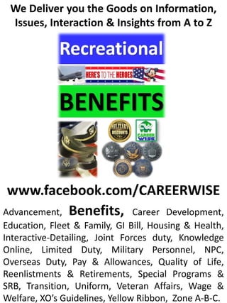 We Deliver you the Goods on Information,
 Issues, Interaction & Insights from A to Z




 www.facebook.com/CAREERWISE
Advancement, Benefits, Career Development,
Education, Fleet & Family, GI Bill, Housing & Health,
Interactive-Detailing, Joint Forces duty, Knowledge
Online, Limited Duty, Military Personnel, NPC,
Overseas Duty, Pay & Allowances, Quality of Life,
Reenlistments & Retirements, Special Programs &
SRB, Transition, Uniform, Veteran Affairs, Wage &
Welfare, XO’s Guidelines, Yellow Ribbon, Zone A-B-C.
 