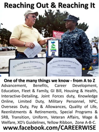 Reaching Out & Reaching It




 One of the many things we know - from A to Z
Advancement, Benefits, Career Development,
Education, Fleet & Family, GI Bill, Housing & Health,
Interactive-Detailing, Joint Forces duty, Knowledge
Online, Limited Duty, Military Personnel, NPC,
Overseas Duty, Pay & Allowances, Quality of Life,
Reenlistments & Retirements, Special Programs &
SRB, Transition, Uniform, Veteran Affairs, Wage &
Welfare, XO’s Guidelines, Yellow Ribbon, Zone A-B-C.
www.facebook.com/CAREERWISE
 