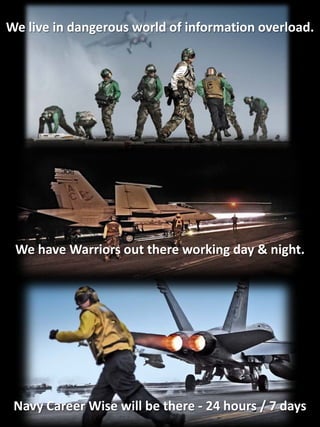 We live in dangerous world of information overload.




 We have Warriors out there working day & night.




 Navy Career Wise will be there - 24 hours / 7 days
 
