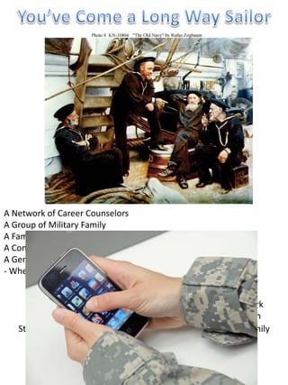 We are the Navy Career Wise Facebook Page


A Network of Career Counselors
A Group of Military Family
A Family of Veteran
A Conglomerate of Veteran Mentors
A Generous Volunteers Offering their OwnProfessionals
                                    We are Time
- Whenever, Wherever, 24 & 7          We talk Military
                                   We speak Civilian Family
                                     We know Veterans
                         We are part of many Big & Official Network
                         We are member of Respected Organization
    Still Informing the Future Global Warriors & Helping Their Family
                       We don’t use Rank & Uniform
                 Transition since 2005: Navy Career Wise
                   We have no Bureaucracy & Red Tape
                   We don’t Enforce & Use Rank to Fear
         We don’t capitalize & use power to bring people together
 