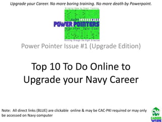 Upgrade your Career. No more boring training. No more death by Powerpoint.




           Power Pointer Issue #1 (Upgrade Edition)

              Top 10 To Do Online to
             Upgrade your Navy Career

Note: All direct links (BLUE) are clickable online & may be CAC-PKI required or may only
be accessed on Navy computer
 
