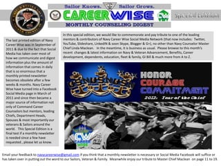 In this special edition, we would like to commemorate and pay tribute to one of the leading
  The last printed edition of Navy      mentors & contributors of Navy Career Wise Social Media Network (that now includes: Twitter,
  Career Wise was in September of       YouTube, Slideshare, LinkedIN & soon Skype, Blogger & G+), no other than Navy Counselor Master
  2011 & due to the fact that Social    Chief Linda Maclean. In the meantime, it is business as usual. Please browse to this month’s
  Media has taken over most of          recent changes & latest information on Navy & Veteran Advancement, Benefits, Career
  how we communicate and digest         development, dependents, education, fleet & family, GI Bill & much more from A to Z.
  information plus the amount of
  information that comes in daily
  that is so enormous that a
  monthly printed newsletter
  becomes obsolete after a few
  weeks & months. Navy Career
  Wise have turned into a Facebook
  Social Media page in March of
  2011 and since then became a
  major source of information not
  only of Command Career
  Counselors but mentors, leading
  Chiefs, Department Heads,
  Spouses & most importantly our
  veterans & Sailors around the
  world. This Special Edition is a
  final test if a monthly newsletter
  is needed since a few have
  requested , please let us know.


Email your feedback to navycareerwise@gmail.com if you think that a monthly newsletter is necessary or Social Media Facebook will suffice or
has taken over in putting out the word to our Sailors, Veteran & Family. Meanwhile enjoy our tribute to Master Chief Maclean on page 11 to 19.
 
