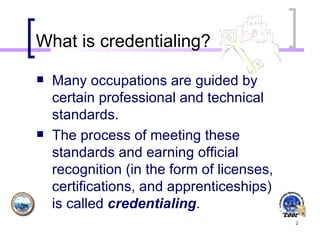 What is credentialing? Many occupations are guided by certain professional and technical standards.  The process of meeting these standards and earning official recognition (in the form of licenses, certifications, and apprenticeships) is called  credentialing . 