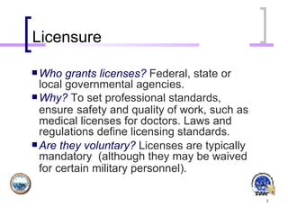 Licensure Who grants licenses?   Federal, state or local governmental agencies. Why?   To set professional standards, ensure   safety and quality of work, such as medical licenses for doctors. Laws and regulations define licensing standards.   Are they voluntary?   Licenses are typically mandatory  (although they may be waived for certain military personnel).   
