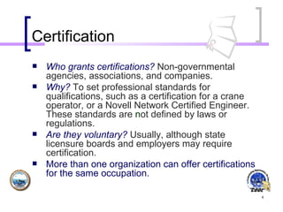 Certification Who grants certifications?   Non-governmental agencies, associations, and companies.  Why?   To set professional standards for qualifications, such as a certification for a crane operator, or a Novell Network Certified Engineer.   These standards are  n ot defined by laws or regulations. Are they voluntary?   Usually, although state licensure boards and employers may require certification.   More than one organization can offer certifications for the same occupation.   