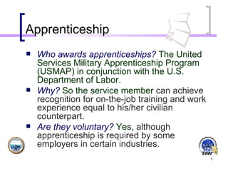 Apprenticeship Who awards apprenticeships?  The United Services Military Apprenticeship Program (USMAP) in conjunction with the U.S. Department of Labor .  Why?  So the service member  can achieve recognition for on-the-job training and work experience equal to his/her civilian counterpart.  Are they voluntary?  Yes,  although apprenticeship is required by some employers in certain industries.   