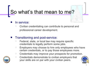 So what’s that mean to me? In service: Civilian credentialing can contribute to personal and professional career development.   Transitioning and post-service: Federal, state, or local law may require specific credentials to legally perform some jobs.  Employers may choose to hire only employees who have certain credentials, or to pay those employees more.  Credentials may improve your prospects for promotion.  Credentials demonstrate to civilian employers that  your skills are on par with your civilian peers.  