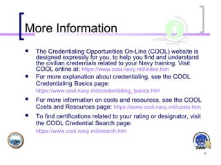 More Information The Credentialing Opportunities On-Line (COOL) website is designed expressly for you, to help you find and understand the civilian credentials related to your Navy training. Visit COOL online at:   https:// www .cool.navy.mil/index.htm   For more explanation about credentialing, see the COOL Credentialing   Basics page: https://www.cool.navy.mil/credentialing_basics.htm   For more   information on costs and resources, see the COOL Costs and Resources page:   https://www.cool.navy.mil/costs.htm   To find certifications related to your   rating or designator, visit the COOL Credential Search page:   https://www.cool.navy.mil/search.htm   