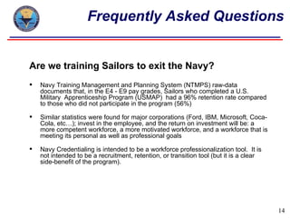 Frequently Asked Questions


Are we training Sailors to exit the Navy?
   Navy Training Management and Planning System (NTMPS) raw-data
    documents that, in the E4 - E9 pay grades, Sailors who completed a U.S.
    Military Apprenticeship Program (USMAP) had a 96% retention rate compared
    to those who did not participate in the program (56%)

   Similar statistics were found for major corporations (Ford, IBM, Microsoft, Coca-
    Cola, etc…); invest in the employee, and the return on investment will be: a
    more competent workforce, a more motivated workforce, and a workforce that is
    meeting its personal as well as professional goals

   Navy Credentialing is intended to be a workforce professionalization tool. It is
    not intended to be a recruitment, retention, or transition tool (but it is a clear
    side-benefit of the program).




                                                                                         14
 