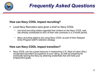 Frequently Asked Questions


How can Navy COOL impact recruiting?
   Local Navy Recruiters were given a brief on Navy COOL
     •   one local recruiting station reported that content on the Navy COOL web
         site directly contributed to 50% of their new contracts in a 3 month period.

     •   Many recruiting stations are using Navy COOL as part of their Delayed
         Entry Program (DEP) retention strategy


How can Navy COOL impact transition?
   Navy COOL can be a great resource in researching U.S. Dept of Labor (DoL)
    recognized equivalent occupations to your rating, as well as preparing for
    eventually leaving the Navy by attaining credentials that will meet your
    employment goals.




                                                                                        15
 