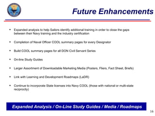 Future Enhancements

   Expanded analysis to help Sailors identify additional training in order to close the gaps
    between their Navy training and the industry certification

   Completion of Naval Officer COOL summary pages for every Designator

   Build COOL summary pages for all DON Civil Servant Series

   On-line Study Guides

   Larger Assortment of Downloadable Marketing Media (Posters, Fliers, Fact Sheet, Briefs)

   Link with Learning and Development Roadmaps (LaDR)

   Continue to incorporate State licenses into Navy COOL (those with national or multi-state
    reciprocity)




    Expanded Analysis / On-Line Study Guides / Media / Roadmaps
                                                                                                16
 