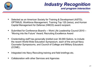 Industry Recognition
                                                       and program interaction



   Selected as an American Society for Training & Development (ASTD),
    OPTIMUS, Workforce Management, Training Top 125 (twice), and Human
    Capital Management for Defense (HMCD) award recipient.

   Submitted for Conference Board's -- Work Life Leadership Council 2010 –
    “Moving into the Future” Award; Recruiting Excellence Award

   Credentialing staff has personally briefed over 30,000 Sailors, to include
    the recent World-Wide Education Symposium, each of the annual Navy
    Counselor Symposiums, and Council of College and Military Educators
    (CCME) .

   Integrated into Navy Recruiting training and field briefings etc.

   Collaboration with other Services and Agencies


                                                                                 17
 