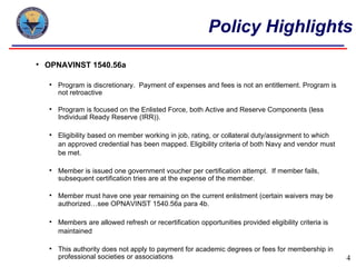 Policy Highlights
   OPNAVINST 1540.56a

       Program is discretionary. Payment of expenses and fees is not an entitlement. Program is
        not retroactive

       Program is focused on the Enlisted Force, both Active and Reserve Components (less
        Individual Ready Reserve (IRR)).

       Eligibility based on member working in job, rating, or collateral duty/assignment to which
        an approved credential has been mapped. Eligibility criteria of both Navy and vendor must
        be met.

       Member is issued one government voucher per certification attempt. If member fails,
        subsequent certification tries are at the expense of the member.

       Member must have one year remaining on the current enlistment (certain waivers may be
        authorized…see OPNAVINST 1540.56a para 4b.

       Members are allowed refresh or recertification opportunities provided eligibility criteria is
        maintained

       This authority does not apply to payment for academic degrees or fees for membership in
        professional societies or associations                                                          4
 