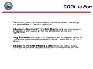 COOL is For:


   Sailors who want to know what civilian credentials relate to their ratings
    and jobs and how to obtain the credentials.

   Education, Career and Transition Counselors providing guidance
    on education, professional growth, and career requirements and
    opportunities.

   Navy Recruiters who want to show potential recruits the opportunities for
    professional growth and civilian career preparation available through Navy
    service.

   Employers and Credentialing Boards interested in how military
    training and experience prepares Sailors for civilian credentials and jobs.




                                                                                  6
 