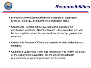 Responsibilities

   Members Commanding Officer has oversight of application
    process, eligibility, and member’s certification status.

   Credentials Program Office oversees and manages the
    certification vouchers. Reimbursement is the exception and will
    be accomplished when the vendor does not accept government
    vouchers.

   Credentials Program Office is responsible for data collection and
    statistics.

   Command Leadership Team has responsibility to inform the Sailor
    of the opportunities available, but the Sailor has ultimate
    responsibility for own progress and achievement.

                                                                        7
 