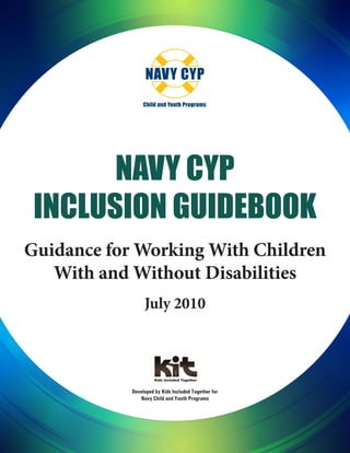 Navy CYP
Inclusion Guidebook
Guidance for Working With Children
With and Without Disabilities
July 2010
Developed by Kids Included Together for
Navy Child and Youth Programs
 