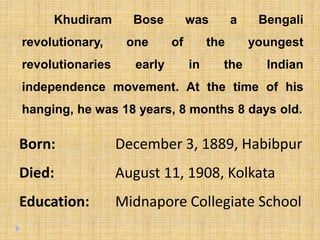 Khudiram Bose was a Bengali
revolutionary, one of the youngest
revolutionaries early in the Indian
independence movement. At the time of his
hanging, he was 18 years, 8 months 8 days old.
Born: December 3, 1889, Habibpur
Died: August 11, 1908, Kolkata
Education: Midnapore Collegiate School
 