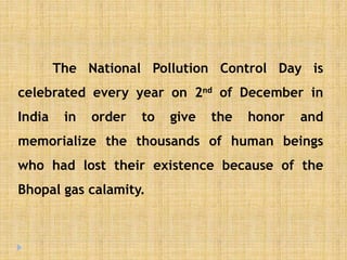 The National Pollution Control Day is
celebrated every year on 2nd of December in
India in order to give the honor and
memorialize the thousands of human beings
who had lost their existence because of the
Bhopal gas calamity.
 