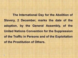 The International Day for the Abolition of
Slavery, 2 December, marks the date of the
adoption, by the General Assembly, of the
United Nations Convention for the Suppression
of the Traffic in Persons and of the Exploitation
of the Prostitution of Others.
 